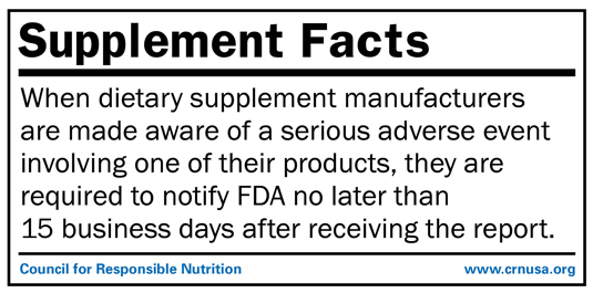 REGULATORY FACT: When dietary supplement manufacturers are made aware of a serious adverse event involving one of their products, they are required to notify FDA no later than 15 business days after receiving the report.